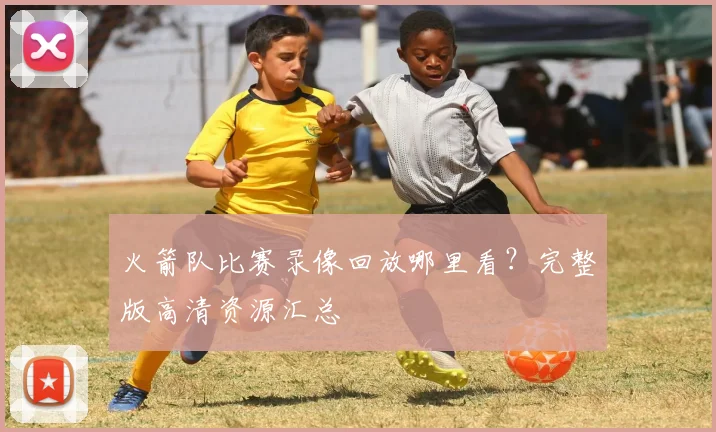 火箭队比赛录像回放哪里看?完整版高清资源汇总