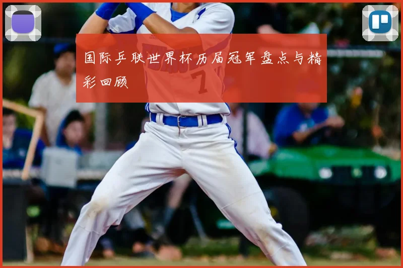 国际乒联世界杯历届冠军盘点与精彩回顾