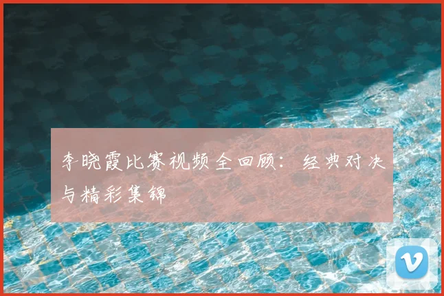 李晓霞比赛视频全回顾:经典对决与精彩集锦